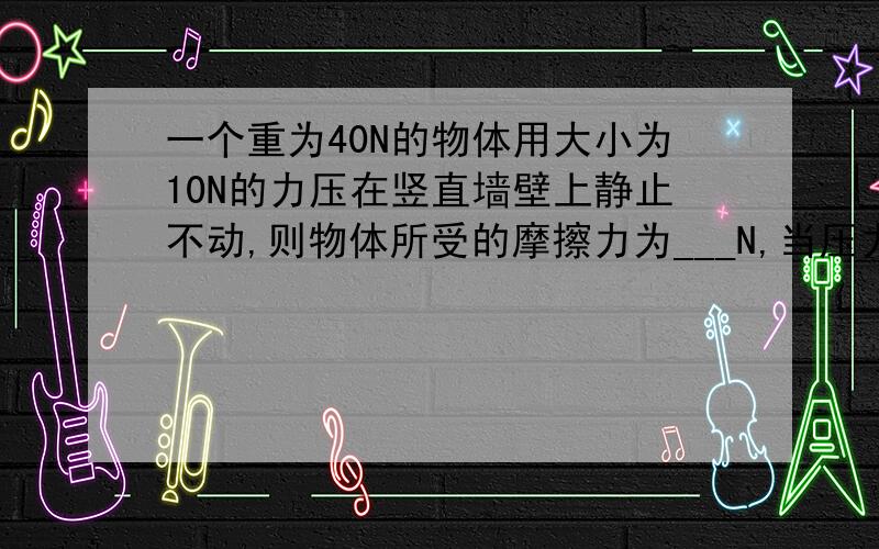 一个重为40N的物体用大小为10N的力压在竖直墙壁上静止不动,则物体所受的摩擦力为___N,当压力增大为20N时,摩擦里