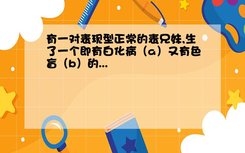 有一对表现型正常的表兄妹,生了一个即有白化病（a）又有色盲（b）的...