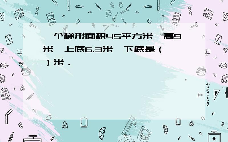 一个梯形面积45平方米,高9米,上底6.3米,下底是（ ）米．