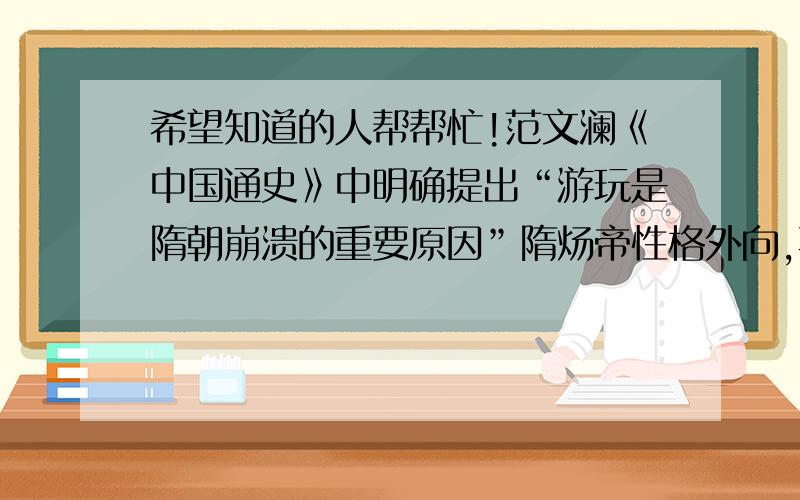 希望知道的人帮帮忙!范文澜《中国通史》中明确提出“游玩是隋朝崩溃的重要原因”隋炀帝性格外向,喜欢到处巡游玩乐,这种性格本