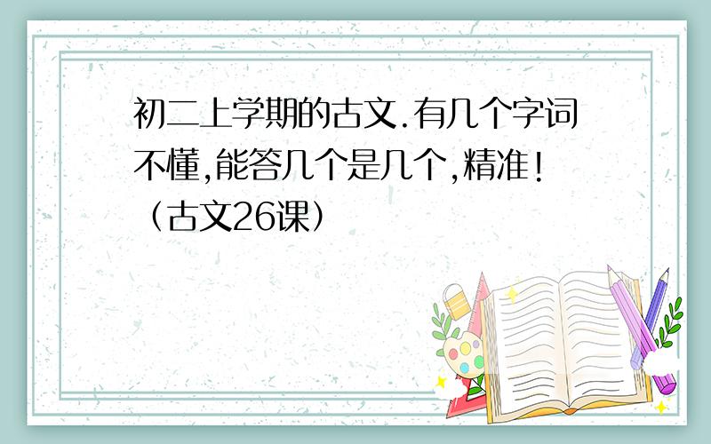 初二上学期的古文.有几个字词不懂,能答几个是几个,精准!（古文26课）