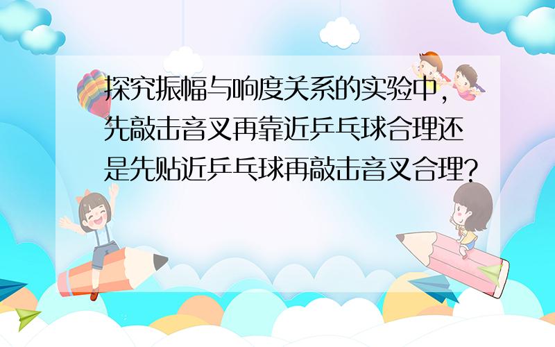 探究振幅与响度关系的实验中,先敲击音叉再靠近乒乓球合理还是先贴近乒乓球再敲击音叉合理?