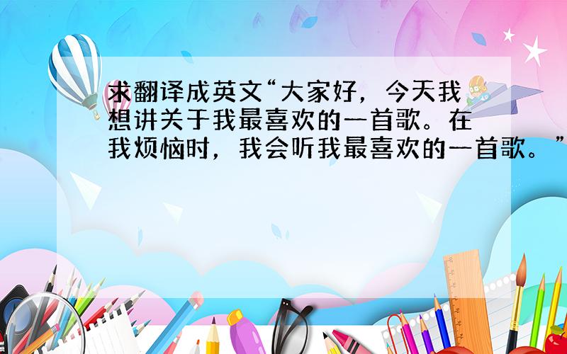 求翻译成英文“大家好，今天我想讲关于我最喜欢的一首歌。在我烦恼时，我会听我最喜欢的一首歌。”