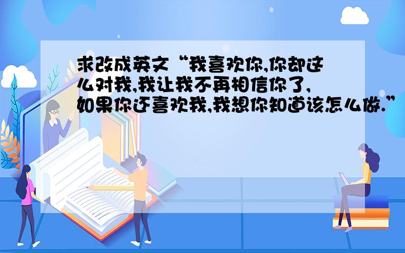 求改成英文“我喜欢你,你却这么对我,我让我不再相信你了,如果你还喜欢我,我想你知道该怎么做.”求改英语啊　　急!