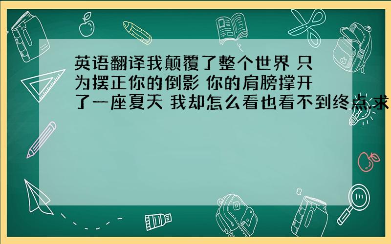 英语翻译我颠覆了整个世界 只为摆正你的倒影 你的肩膀撑开了一座夏天 我却怎么看也看不到终点.求翻译,注明,不要机械翻译,