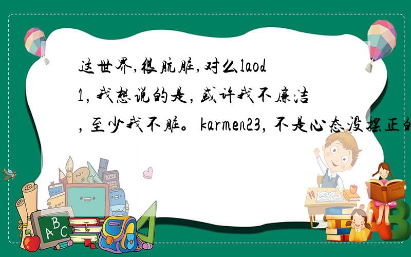 这世界,很肮脏,对么laod1，我想说的是，或许我不廉洁，至少我不脏。karmen23，不是心态没摆正的问题把、拜托，有