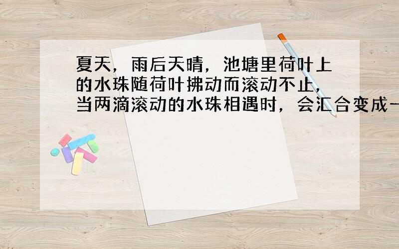 夏天，雨后天晴，池塘里荷叶上的水珠随荷叶拂动而滚动不止，当两滴滚动的水珠相遇时，会汇合变成一滴较大的水滴，这说明：___