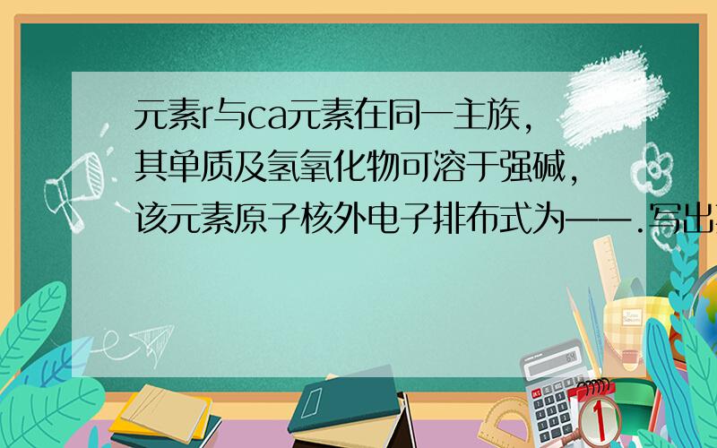 元素r与ca元素在同一主族,其单质及氢氧化物可溶于强碱,该元素原子核外电子排布式为——.写出其单质与NaOH溶液反应的离