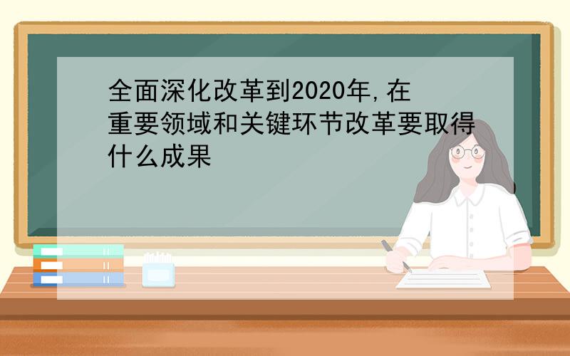 全面深化改革到2020年,在重要领域和关键环节改革要取得什么成果