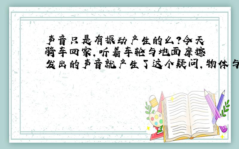 声音只是有振动产生的么?今天骑车回家,听着车轮与地面摩擦发出的声音就产生了这个疑问,物体与物体相互摩擦就不发出声音了么?