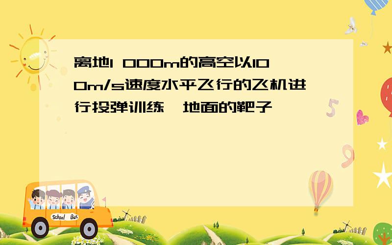 离地1 000m的高空以100m/s速度水平飞行的飞机进行投弹训练,地面的靶子