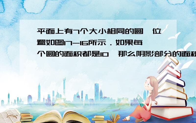 平面上有7个大小相同的圆,位置如图17-16所示．如果每个圆的面积都是10,那么阴影部分的面积是多少?要过