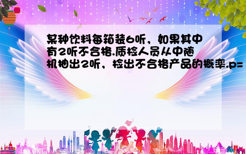 某种饮料每箱装6听，如果其中有2听不合格.质检人员从中随机抽出2听，检出不合格产品的概率.p=（　　）