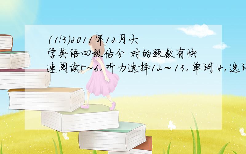 (1/3)2011年１２月大学英语四级估分 对的题数有快速阅读5~6,听力选择12～13,单词 4,选词填空4,篇章..