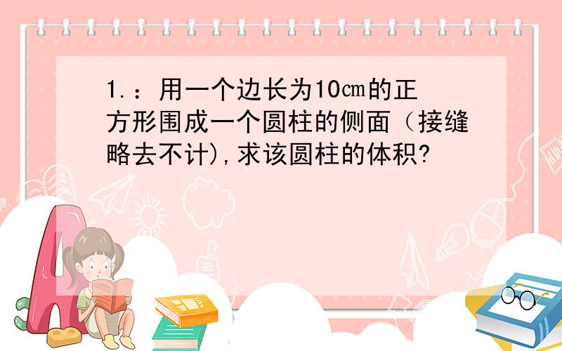 1.：用一个边长为10㎝的正方形围成一个圆柱的侧面（接缝略去不计),求该圆柱的体积?