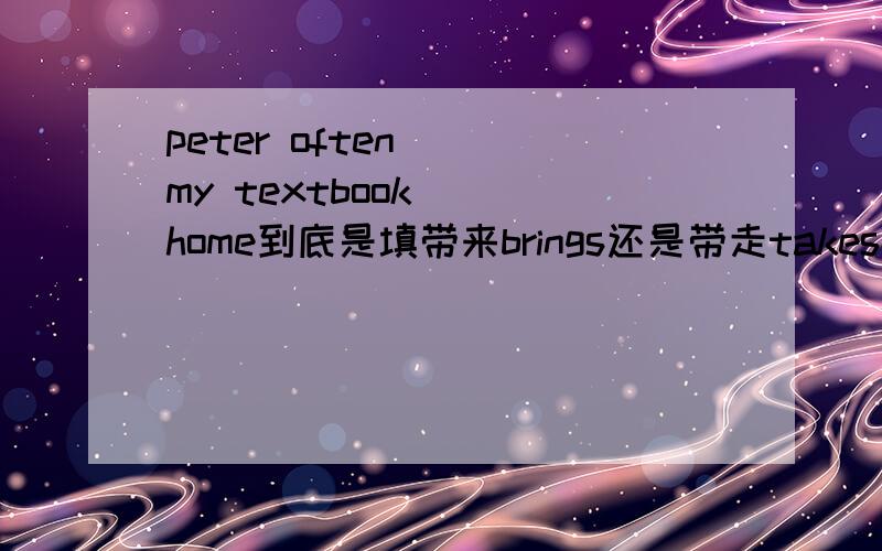 peter often （）my textbook （）home到底是填带来brings还是带走takes为什么呢?