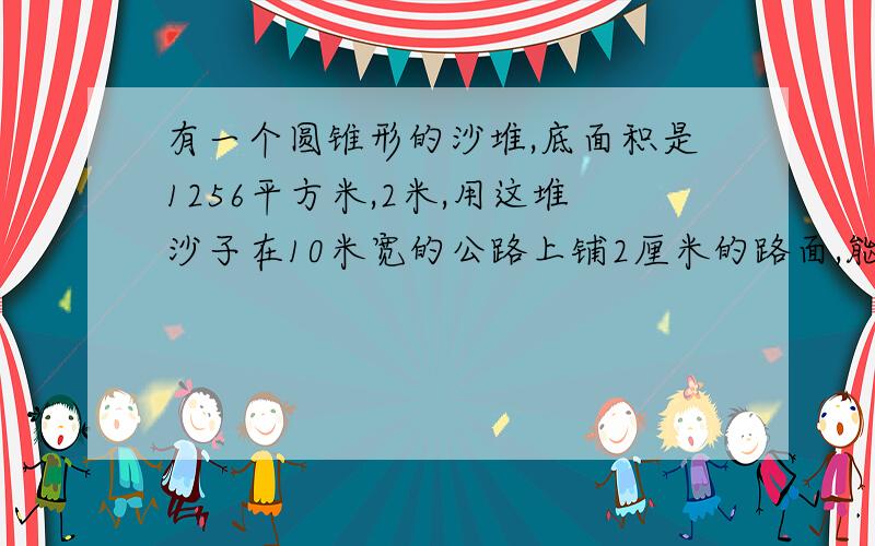 有一个圆锥形的沙堆,底面积是1256平方米,2米,用这堆沙子在10米宽的公路上铺2厘米的路面,能铺地多少