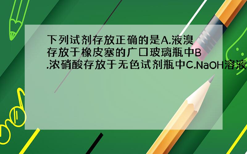 下列试剂存放正确的是A.液溴存放于橡皮塞的广口玻璃瓶中B.浓硝酸存放于无色试剂瓶中C.NaOH溶液存放于玻璃塞的细口玻璃