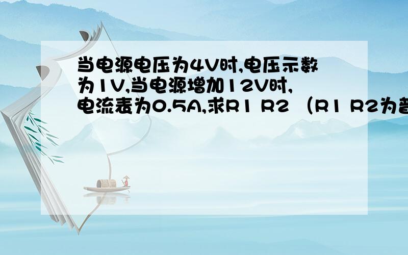 当电源电压为4V时,电压示数为1V,当电源增加12V时,电流表为0.5A,求R1 R2 （R1 R2为普通电阻,