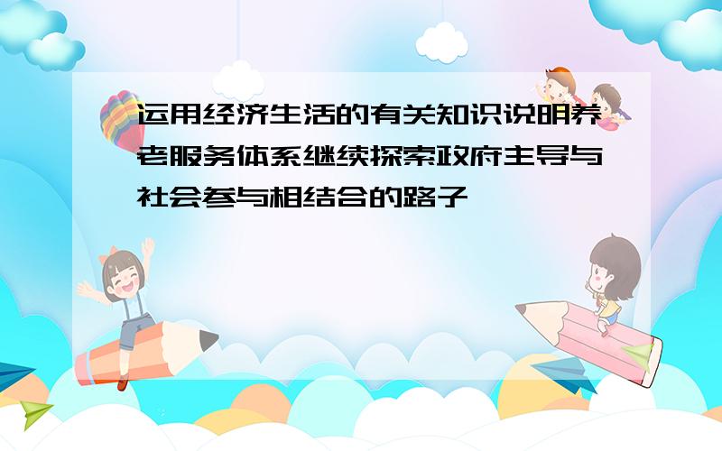 运用经济生活的有关知识说明养老服务体系继续探索政府主导与社会参与相结合的路子