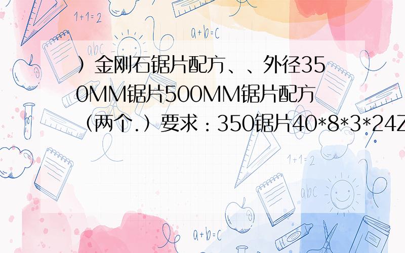 ）金刚石锯片配方、、外径350MM锯片500MM锯片配方（两个.）要求：350锯片40*8*3*24Z成本在45元以下,