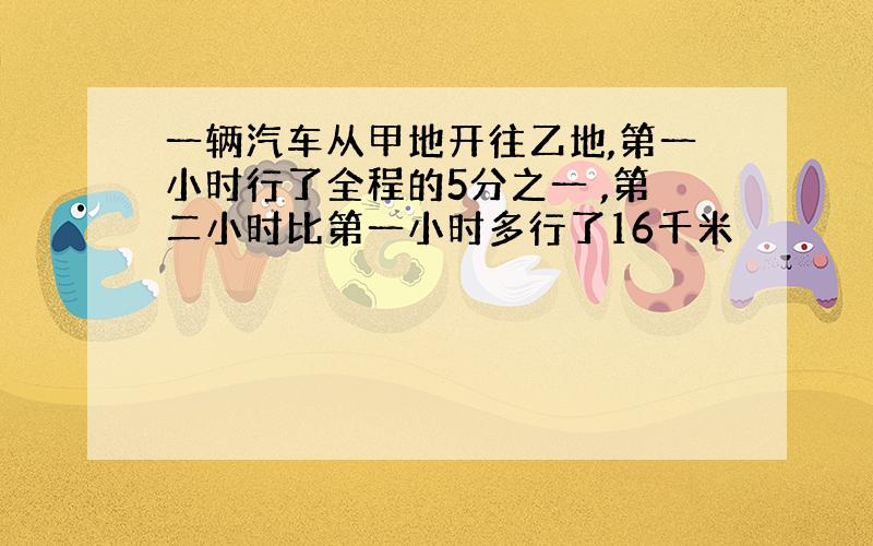 一辆汽车从甲地开往乙地,第一小时行了全程的5分之一 ,第二小时比第一小时多行了16千米