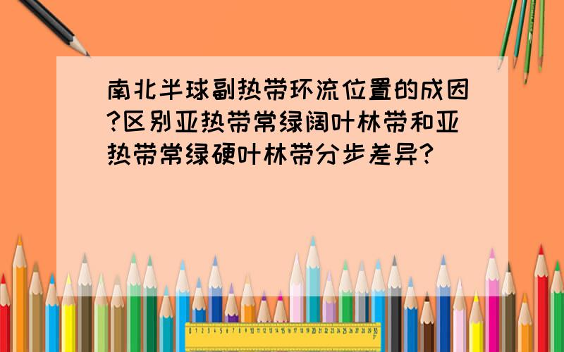 南北半球副热带环流位置的成因?区别亚热带常绿阔叶林带和亚热带常绿硬叶林带分步差异?