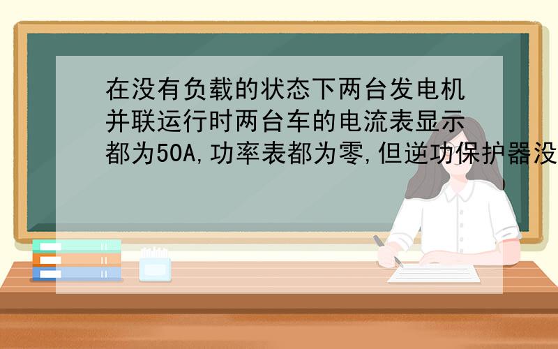 在没有负载的状态下两台发电机并联运行时两台车的电流表显示都为50A,功率表都为零,但逆功保护器没工作.