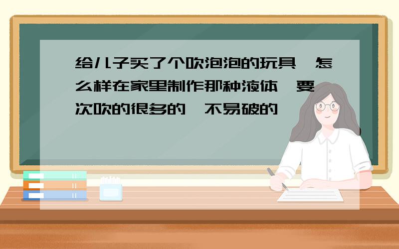 给儿子买了个吹泡泡的玩具,怎么样在家里制作那种液体,要一次吹的很多的,不易破的