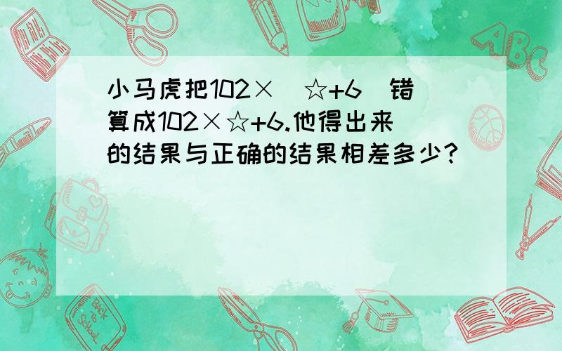 小马虎把102×（☆+6）错算成102×☆+6.他得出来的结果与正确的结果相差多少?