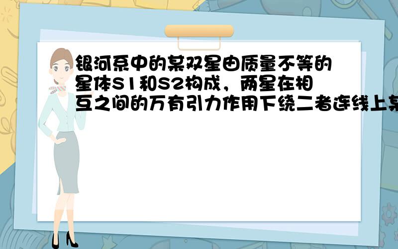 银河系中的某双星由质量不等的星体S1和S2构成，两星在相互之间的万有引力作用下绕二者连线上某一定点C做匀速圆周运动.由天