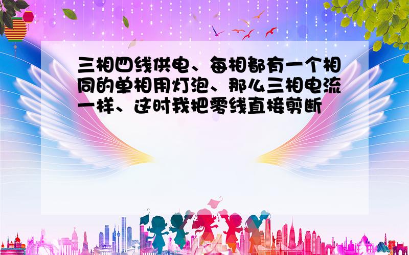 三相四线供电、每相都有一个相同的单相用灯泡、那么三相电流一样、这时我把零线直接剪断