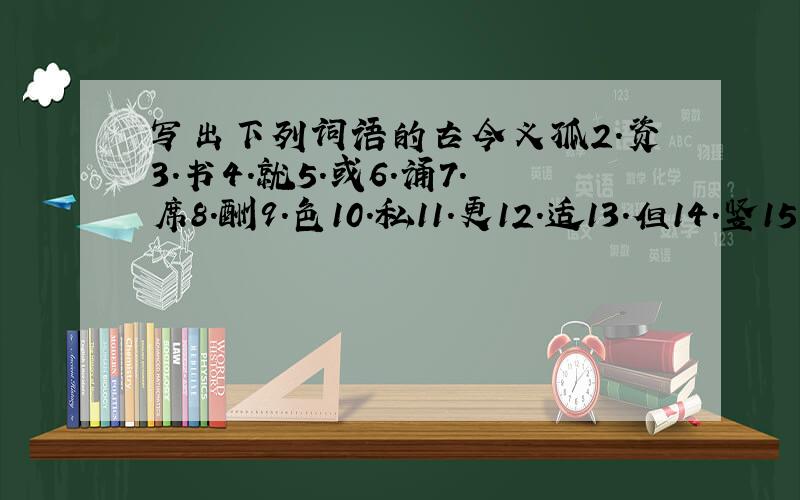 写出下列词语的古今义孤2.资3.书4.就5.或6.诵7.席8.酬9.色10.私11.更12.适13.但14.竖15.去1