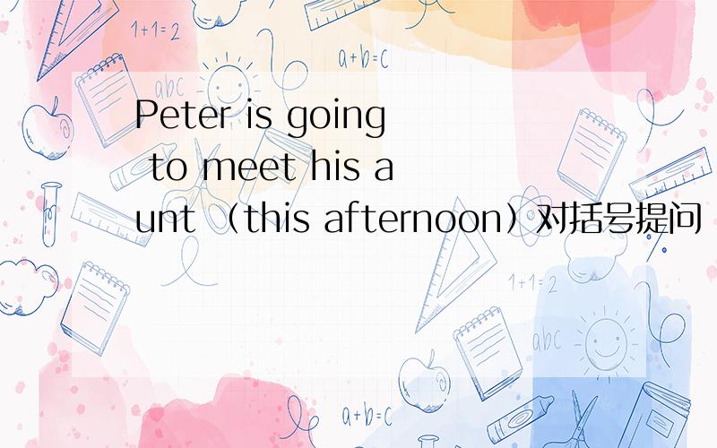 Peter is going to meet his aunt （this afternoon）对括号提问