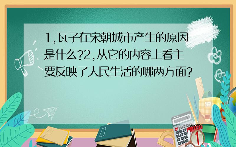 1,瓦子在宋朝城市产生的原因是什么?2,从它的内容上看主要反映了人民生活的哪两方面?