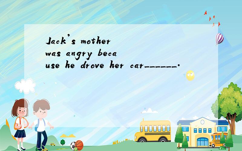 Jack's mother was angry because he drove her car______.