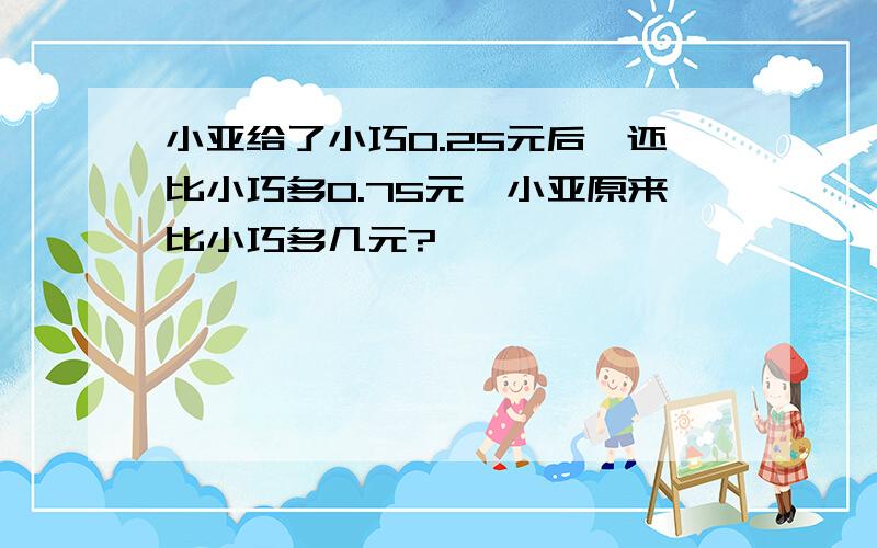 小亚给了小巧0.25元后,还比小巧多0.75元,小亚原来比小巧多几元?