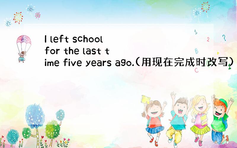 I left school for the last time five years ago.(用现在完成时改写)