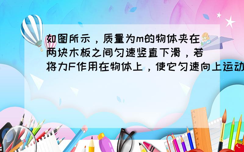 如图所示，质量为m的物体夹在两块木板之间匀速竖直下滑，若将力F作用在物体上，使它匀速向上运动，则F为（　　）