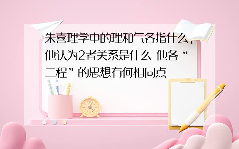 朱喜理学中的理和气各指什么,他认为2者关系是什么 他各“二程”的思想有何相同点