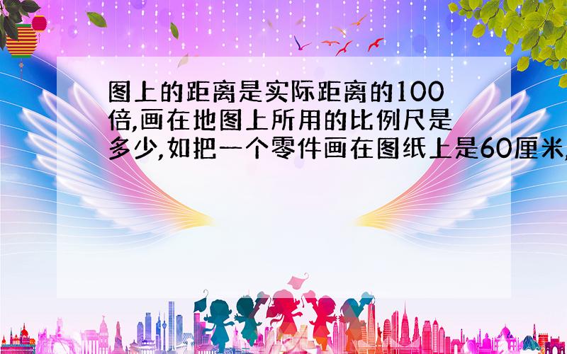 图上的距离是实际距离的100倍,画在地图上所用的比例尺是多少,如把一个零件画在图纸上是60厘米,实际上这是多少?