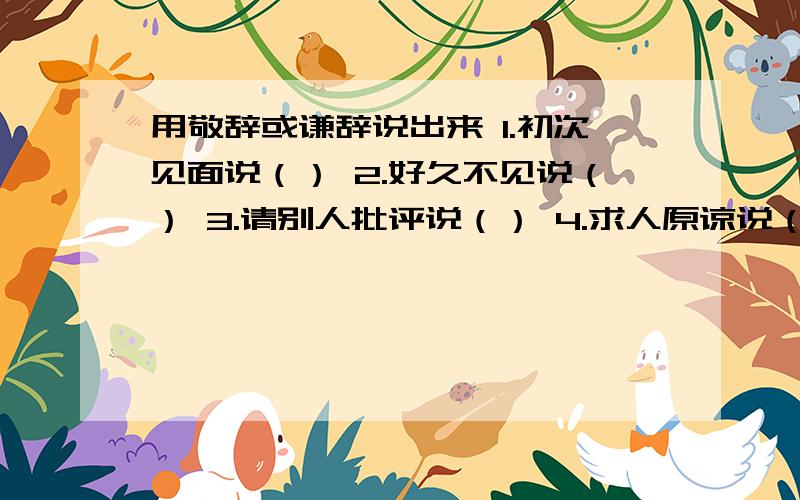 用敬辞或谦辞说出来 1.初次见面说（） 2.好久不见说（） 3.请别人批评说（） 4.求人原谅说（