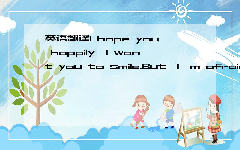 英语翻译I hope you happily,I want you to smile.But,I'm afraid I