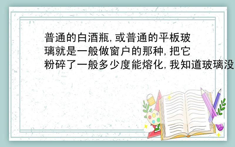 普通的白酒瓶,或普通的平板玻璃就是一般做窗户的那种,把它粉碎了一般多少度能熔化,我知道玻璃没有固定熔点,我想知道大概的范