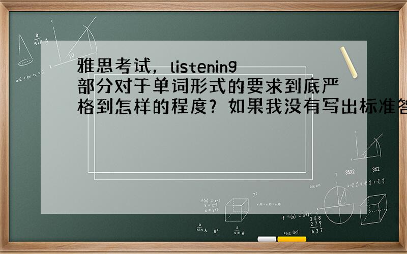 雅思考试，listening部分对于单词形式的要求到底严格到怎样的程度？如果我没有写出标准答案上的exact the s