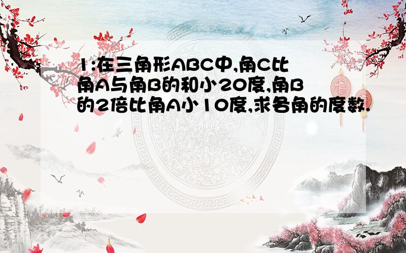 1:在三角形ABC中,角C比角A与角B的和小20度,角B的2倍比角A小10度,求各角的度数.