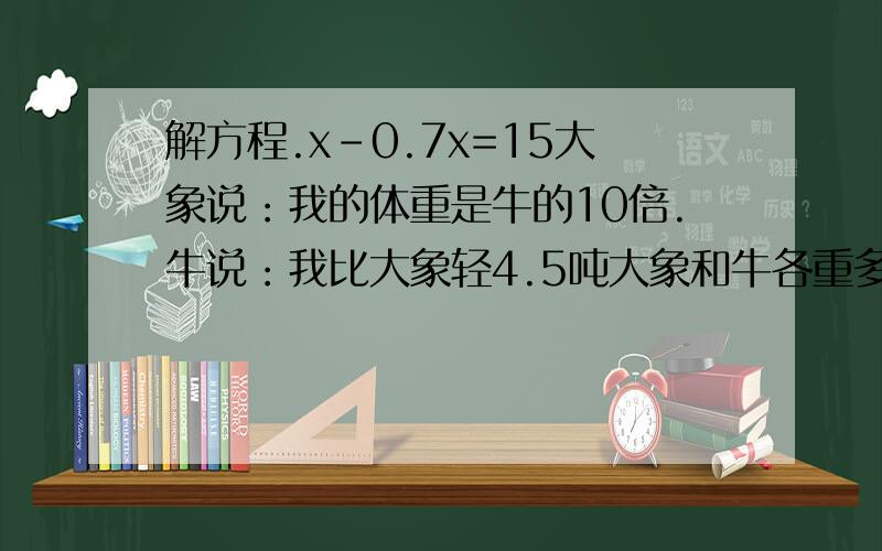 解方程.x-0.7x=15大象说：我的体重是牛的10倍.牛说：我比大象轻4.5吨大象和牛各重多少吨?