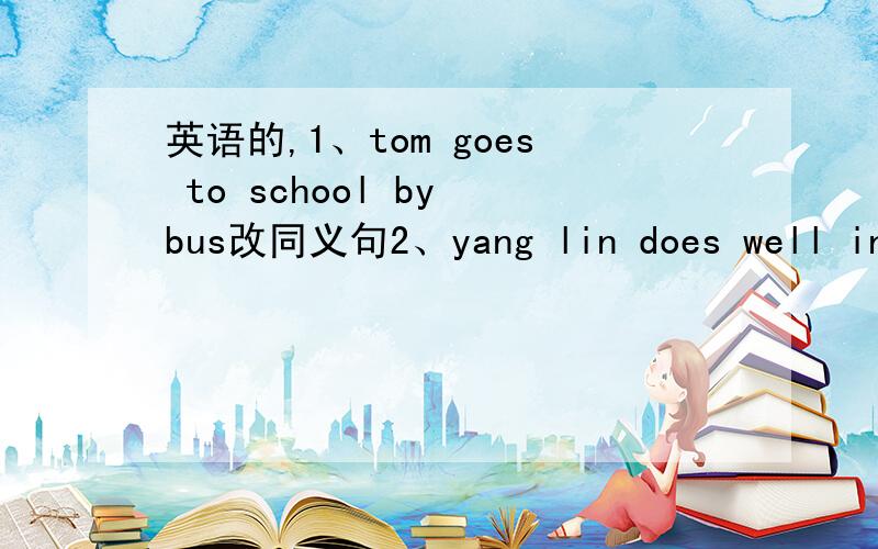 英语的,1、tom goes to school by bus改同义句2、yang lin does well in m