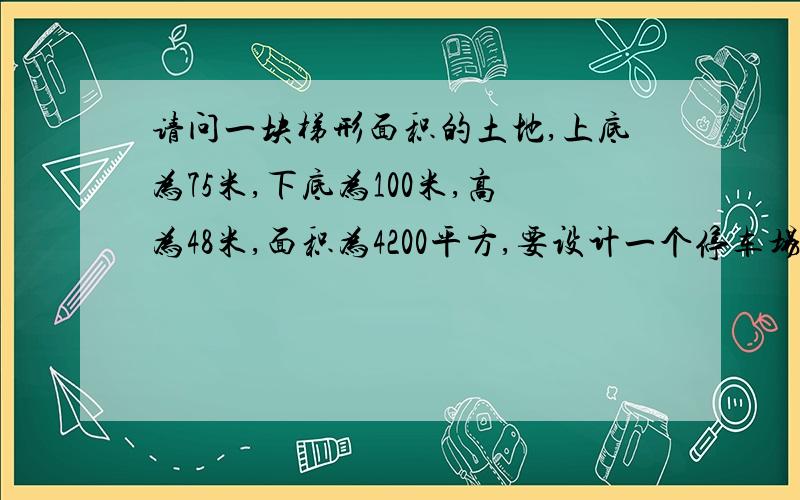 请问一块梯形面积的土地,上底为75米,下底为100米,高为48米,面积为4200平方,要设计一个停车场?