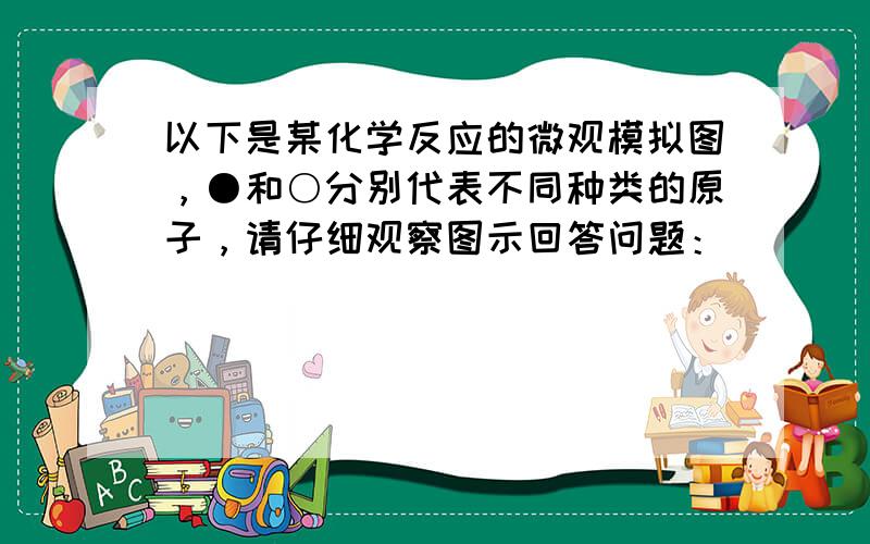 以下是某化学反应的微观模拟图，●和○分别代表不同种类的原子，请仔细观察图示回答问题：